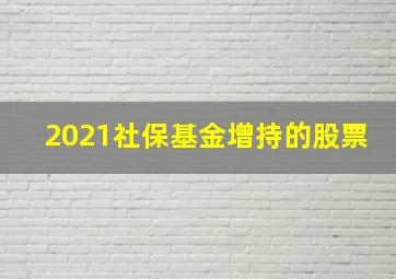 2021社保基金增持的股票