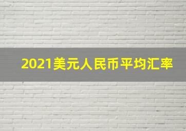 2021美元人民币平均汇率