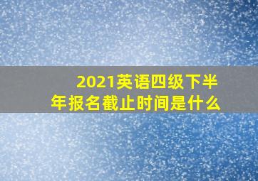 2021英语四级下半年报名截止时间是什么