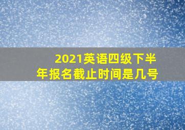 2021英语四级下半年报名截止时间是几号