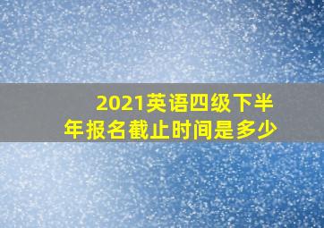 2021英语四级下半年报名截止时间是多少