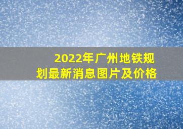 2022年广州地铁规划最新消息图片及价格