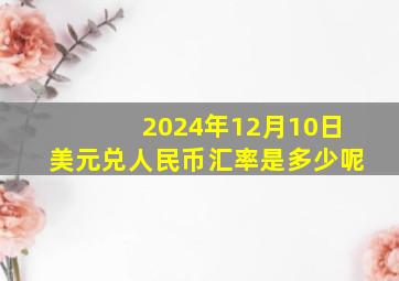 2024年12月10日美元兑人民币汇率是多少呢