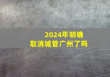 2024年明确取消城管广州了吗