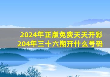 2024年正版免费天天开彩204年三十六期开什么号码