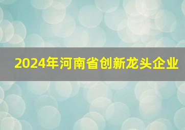 2024年河南省创新龙头企业