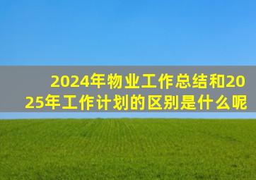 2024年物业工作总结和2025年工作计划的区别是什么呢