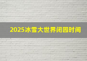 2025冰雪大世界闭园时间