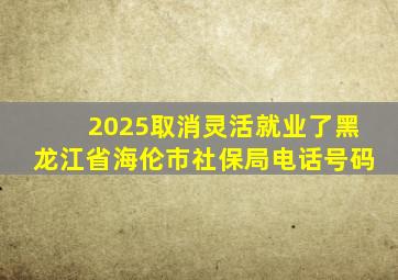 2025取消灵活就业了黑龙江省海伦市社保局电话号码