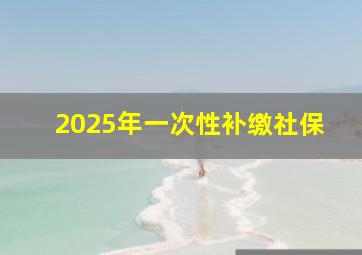 2025年一次性补缴社保