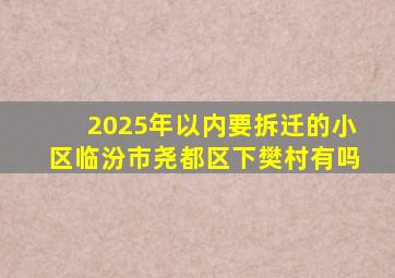 2025年以内要拆迁的小区临汾市尧都区下樊村有吗