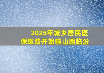 2025年城乡居民医保缴费开始啦山西临汾