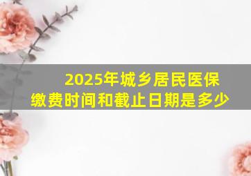 2025年城乡居民医保缴费时间和截止日期是多少