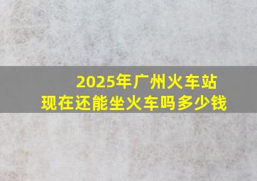 2025年广州火车站现在还能坐火车吗多少钱