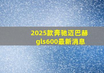 2025款奔驰迈巴赫gls600最新消息