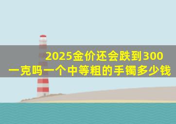 2025金价还会跌到300一克吗一个中等粗的手镯多少钱