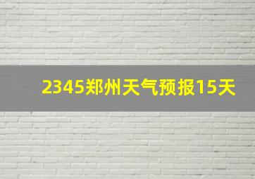 2345郑州天气预报15天