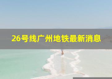 26号线广州地铁最新消息