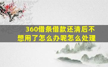 360借条借款还清后不想用了怎么办呢怎么处理