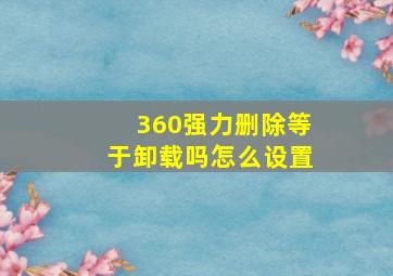 360强力删除等于卸载吗怎么设置