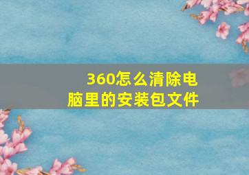 360怎么清除电脑里的安装包文件