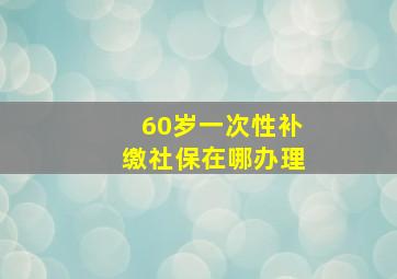 60岁一次性补缴社保在哪办理