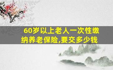 60岁以上老人一次性缴纳养老保险,要交多少钱