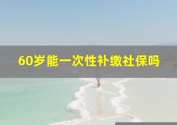 60岁能一次性补缴社保吗