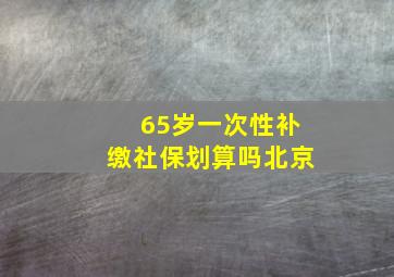 65岁一次性补缴社保划算吗北京