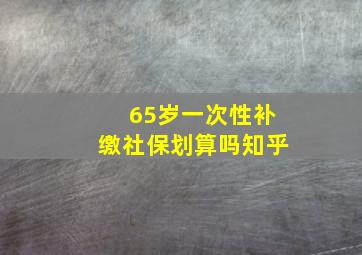 65岁一次性补缴社保划算吗知乎