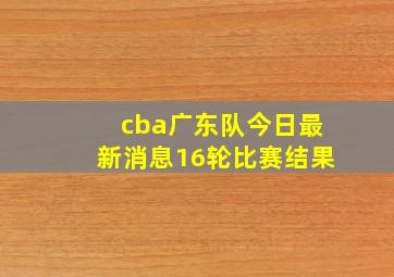 cba广东队今日最新消息16轮比赛结果