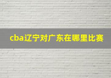 cba辽宁对广东在哪里比赛