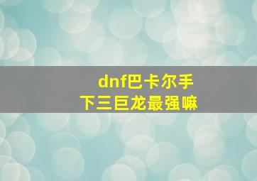 dnf巴卡尔手下三巨龙最强嘛