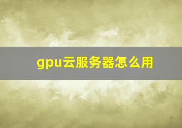 gpu云服务器怎么用