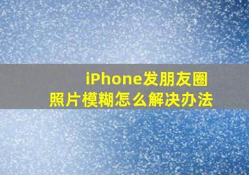 iPhone发朋友圈照片模糊怎么解决办法