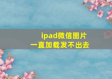 ipad微信图片一直加载发不出去