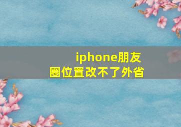 iphone朋友圈位置改不了外省