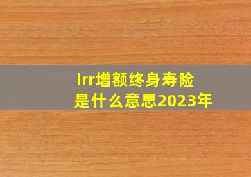 irr增额终身寿险是什么意思2023年