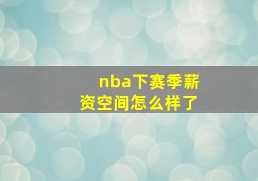 nba下赛季薪资空间怎么样了