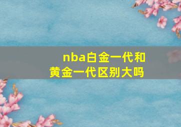 nba白金一代和黄金一代区别大吗