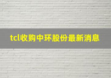 tcl收购中环股份最新消息