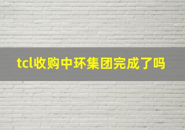 tcl收购中环集团完成了吗