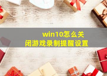 win10怎么关闭游戏录制提醒设置