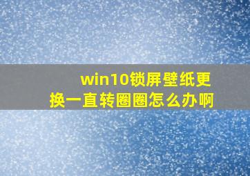 win10锁屏壁纸更换一直转圈圈怎么办啊