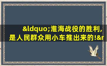 “淮海战役的胜利,是人民群众用小车推出来的!”