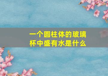 一个圆柱体的玻璃杯中盛有水是什么