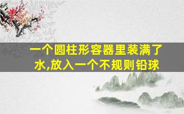 一个圆柱形容器里装满了水,放入一个不规则铅球