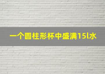 一个圆柱形杯中盛满15l水