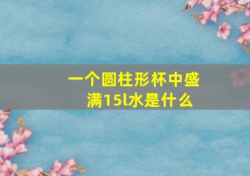 一个圆柱形杯中盛满15l水是什么