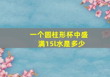 一个圆柱形杯中盛满15l水是多少